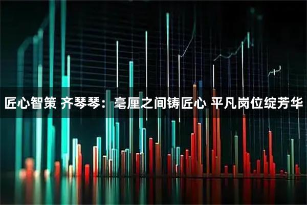 匠心智策 齐琴琴：毫厘之间铸匠心 平凡岗位绽芳华