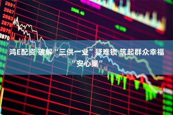 鸿E配资 破解“三供一业”疑难锁 筑起群众幸福“安心巢”