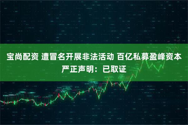 宝尚配资 遭冒名开展非法活动 百亿私募盈峰资本严正声明：已取证