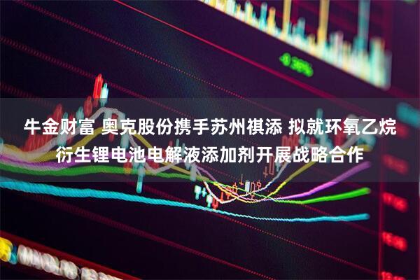 牛金财富 奥克股份携手苏州祺添 拟就环氧乙烷衍生锂电池电解液添加剂开展战略合作