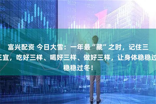 富兴配资 今日大雪：一年最“藏”之时，记住三忌三宜，吃好三样、喝好三样、做好三样，让身体稳稳过冬！