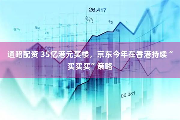 通昭配资 35亿港元买楼，京东今年在香港持续“买买买”策略