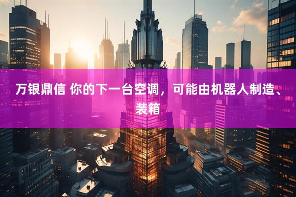 万银鼎信 你的下一台空调，可能由机器人制造、装箱