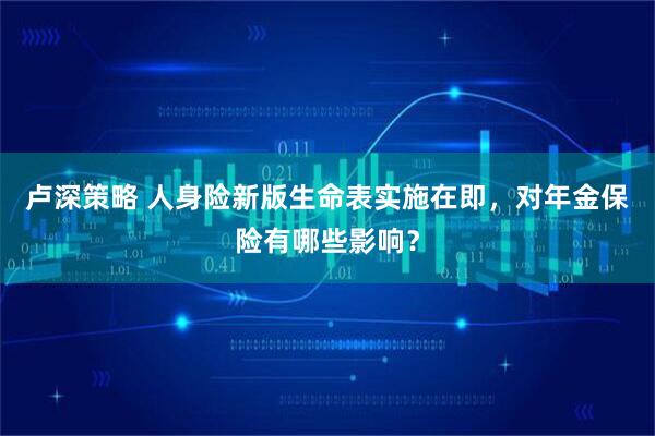 卢深策略 人身险新版生命表实施在即，对年金保险有哪些影响？