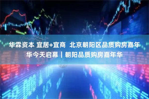 华霖资本 宜居+宜商  北京朝阳区品质购房嘉年华今天启幕｜朝阳品质购房嘉年华