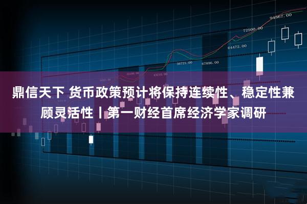 鼎信天下 货币政策预计将保持连续性、稳定性兼顾灵活性丨第一财经首席经济学家调研