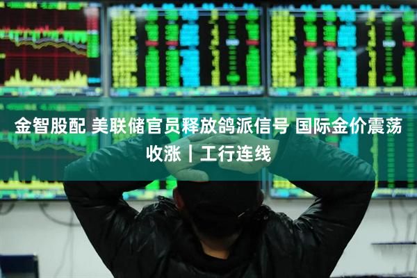 金智股配 美联储官员释放鸽派信号 国际金价震荡收涨｜工行连线