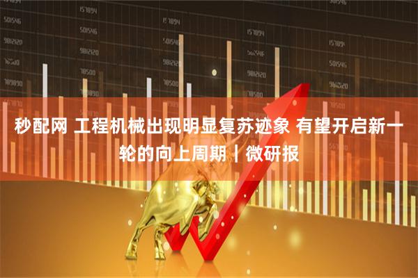 秒配网 工程机械出现明显复苏迹象 有望开启新一轮的向上周期｜微研报