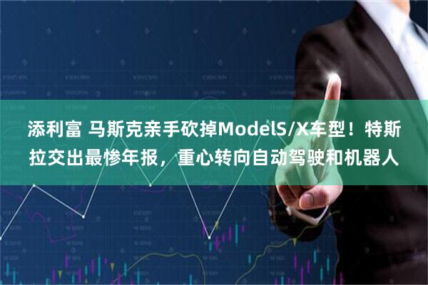 添利富 马斯克亲手砍掉ModelS/X车型！特斯拉交出最惨年报，重心转向自动驾驶和机器人