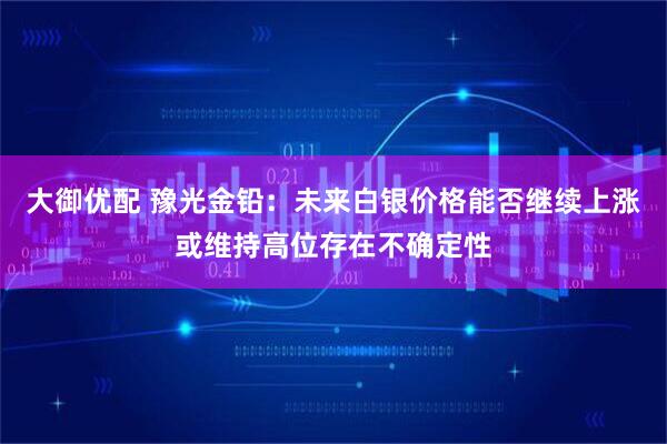 大御优配 豫光金铅：未来白银价格能否继续上涨或维持高位存在不确定性