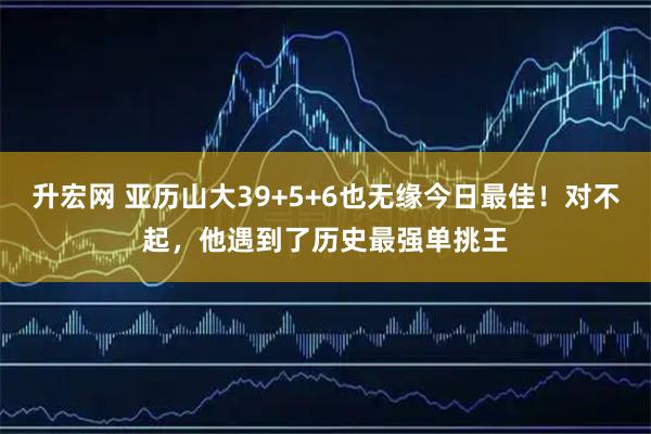 升宏网 亚历山大39+5+6也无缘今日最佳！对不起，他遇到了历史最强单挑王