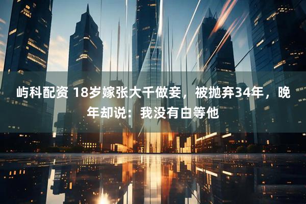 屿科配资 18岁嫁张大千做妾，被抛弃34年，晚年却说：我没有白等他