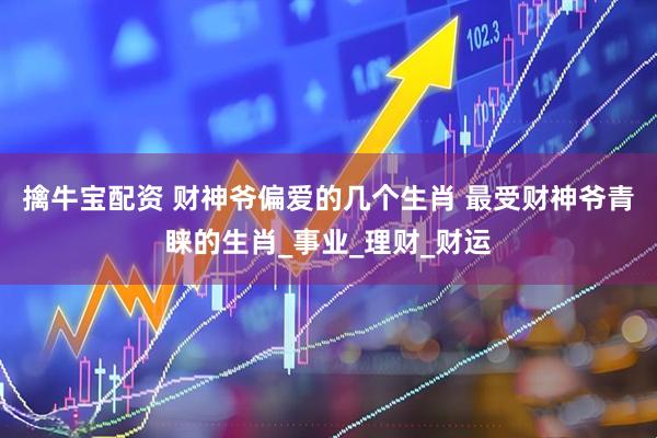 擒牛宝配资 财神爷偏爱的几个生肖 最受财神爷青睐的生肖_事业_理财_财运