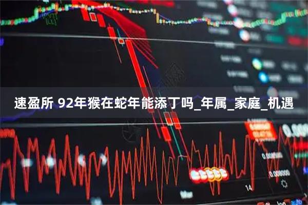 速盈所 92年猴在蛇年能添丁吗_年属_家庭_机遇