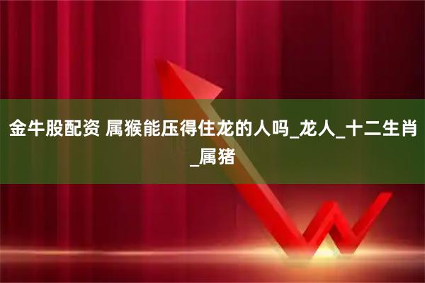 金牛股配资 属猴能压得住龙的人吗_龙人_十二生肖_属猪
