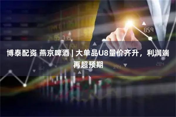 博泰配资 燕京啤酒 | 大单品U8量价齐升，利润端再超预期