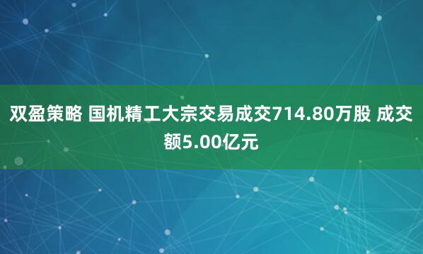 双盈策略 国机精工大宗交易成交714.80万股 成交额5.00亿元