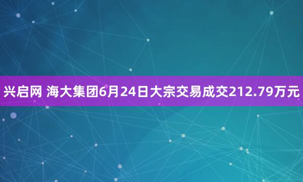 兴启网 海大集团6月24日大宗交易成交212.79万元