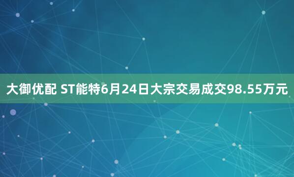 大御优配 ST能特6月24日大宗交易成交98.55万元