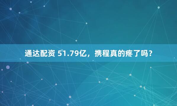 通达配资 51.79亿，携程真的疼了吗？