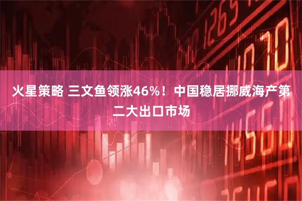 火星策略 三文鱼领涨46%！中国稳居挪威海产第二大出口市场