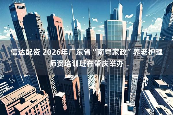 信达配资 2026年广东省“南粤家政”养老护理师资培训班在肇庆举办